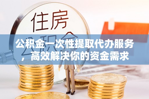 扶沟公积金一次性提取代办服务，高效解决你的资金需求