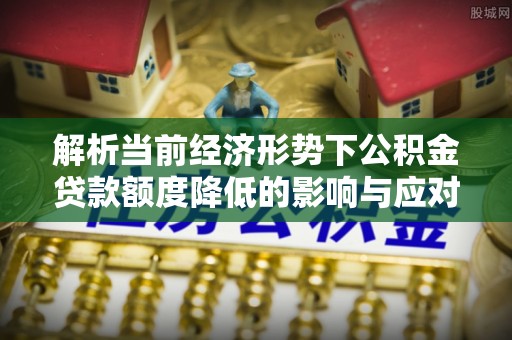 扶沟解析当前经济形势下公积金贷款额度降低的影响与应对策略