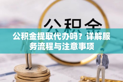 扶沟公积金提取代办吗？详解服务流程与注意事项