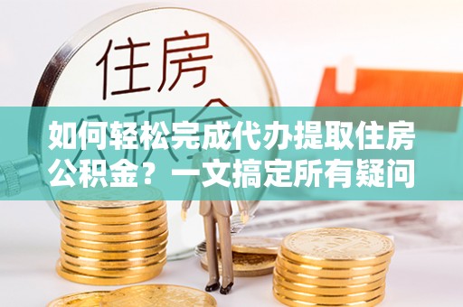 扶沟如何轻松完成代办提取住房公积金？一文搞定所有疑问