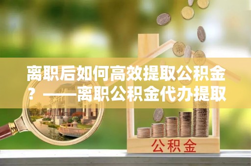 扶沟离职后如何高效提取公积金？——离职公积金代办提取全流程解析