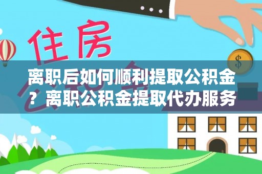 扶沟离职后如何顺利提取公积金？离职公积金提取代办服务帮你搞定！