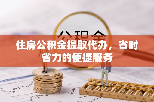 扶沟住房公积金提取代办，省时省力的便捷服务