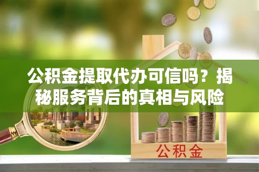 扶沟公积金提取代办可信吗？揭秘服务背后的真相与风险