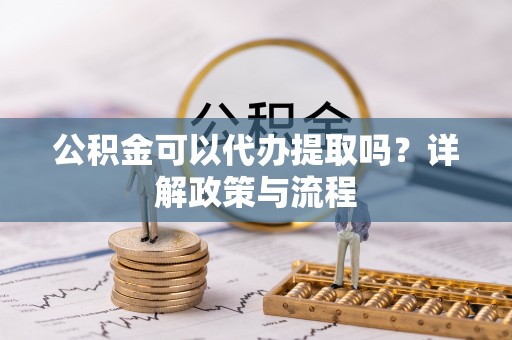 扶沟公积金可以代办提取吗？详解政策与流程