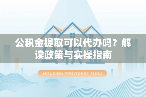 扶沟公积金提取可以代办吗？解读政策与实操指南