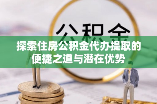 扶沟探索住房公积金代办提取的便捷之道与潜在优势