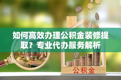 扶沟如何高效办理公积金装修提取？专业代办服务解析