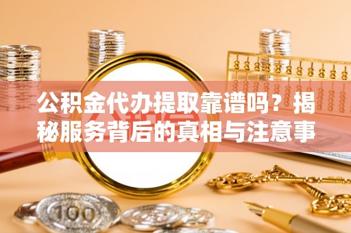 扶沟公积金代办提取靠谱吗？揭秘服务背后的真相与注意事项