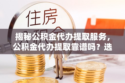 扶沟揭秘公积金代办提取服务，公积金代办提取靠谱吗？选择前你需要知道这些！