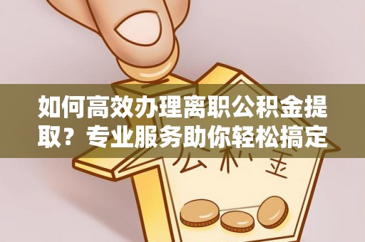扶沟如何高效办理离职公积金提取？专业服务助你轻松搞定