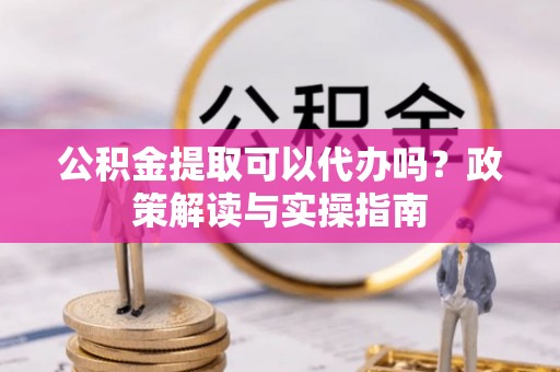 扶沟公积金提取可以代办吗？政策解读与实操指南