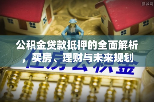 扶沟公积金贷款抵押的全面解析，买房、理财与未来规划