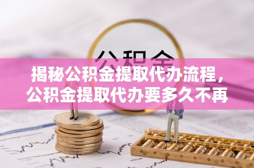 扶沟揭秘公积金提取代办流程，公积金提取代办要多久不再是谜题