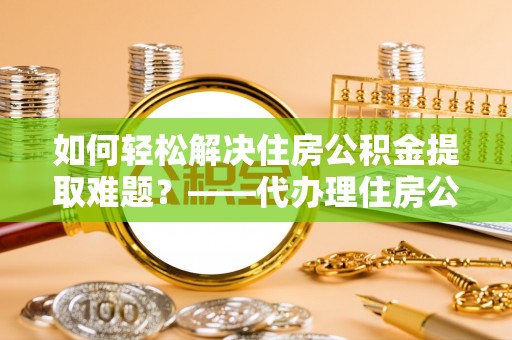 扶沟如何轻松解决住房公积金提取难题？——代办理住房公积金提取服务解析