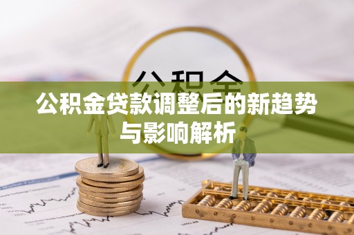 扶沟公积金贷款调整后的新趋势与影响解析