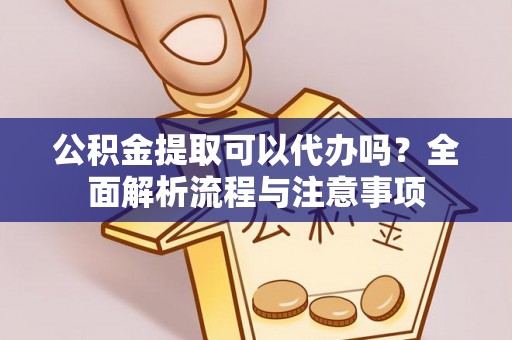 扶沟公积金提取可以代办吗？全面解析流程与注意事项