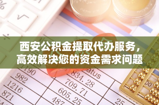 扶沟西安公积金提取代办服务，高效解决您的资金需求问题