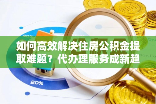 扶沟如何高效解决住房公积金提取难题？代办理服务成新趋势