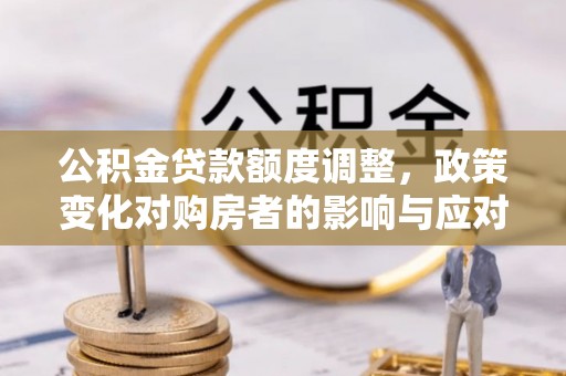 扶沟公积金贷款额度调整，政策变化对购房者的影响与应对策略