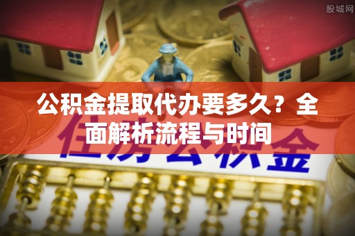 扶沟公积金提取代办要多久？全面解析流程与时间