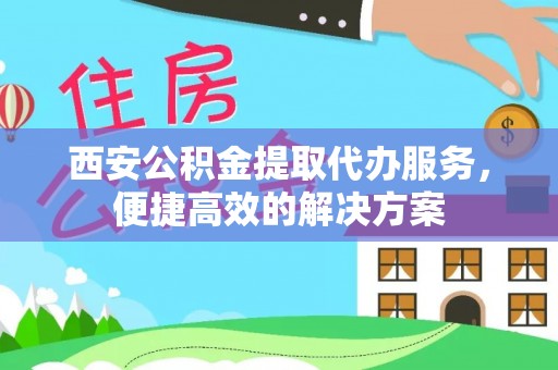 扶沟西安公积金提取代办服务，便捷高效的解决方案