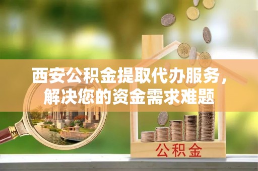 扶沟西安公积金提取代办服务，解决您的资金需求难题