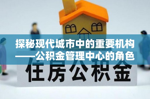 扶沟探秘现代城市中的重要机构——公积金管理中心的角色与使命