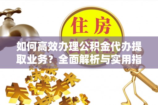 扶沟如何高效办理公积金代办提取业务？全面解析与实用指南