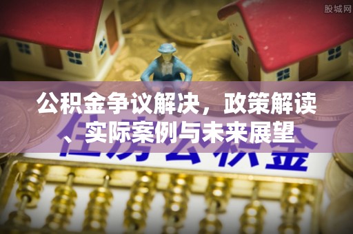 扶沟公积金争议解决，政策解读、实际案例与未来展望