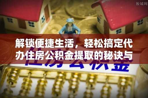 扶沟解锁便捷生活，轻松搞定代办住房公积金提取的秘诀与技巧