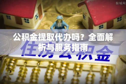 扶沟公积金提取代办吗？全面解析与服务指南