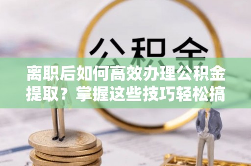 扶沟离职后如何高效办理公积金提取？掌握这些技巧轻松搞定