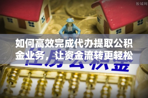 扶沟如何高效完成代办提取公积金业务，让资金流转更轻松