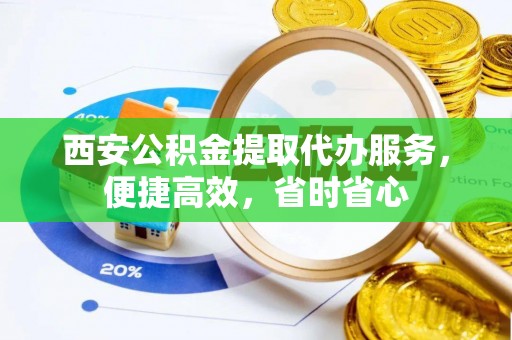 扶沟西安公积金提取代办服务，便捷高效，省时省心