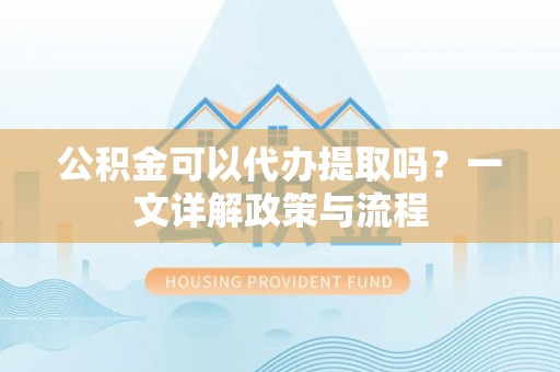 扶沟公积金可以代办提取吗？一文详解政策与流程