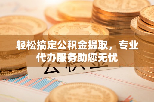 扶沟轻松搞定公积金提取，专业代办服务助您无忧
