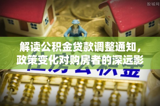 扶沟解读公积金贷款调整通知，政策变化对购房者的深远影响