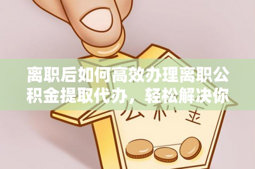 扶沟离职后如何高效办理离职公积金提取代办，轻松解决你的后顾之忧