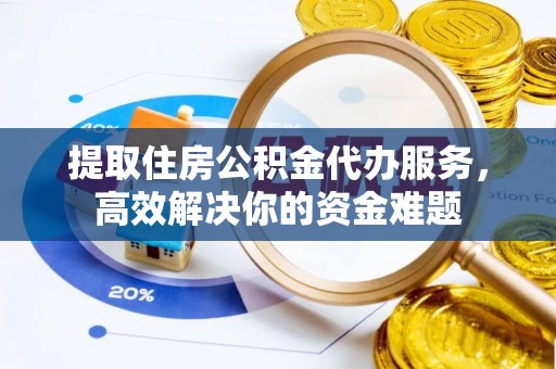 扶沟提取住房公积金代办服务，高效解决你的资金难题