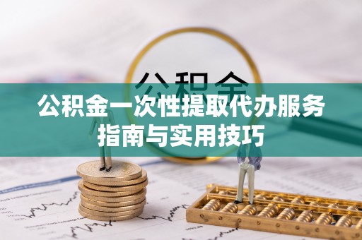 扶沟公积金一次性提取代办服务指南与实用技巧