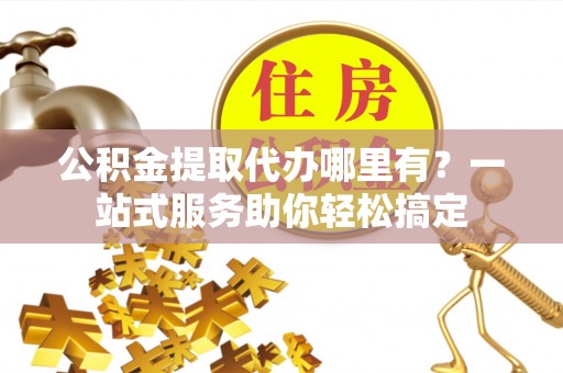 扶沟公积金提取代办哪里有？一站式服务助你轻松搞定