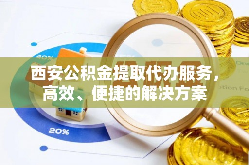 扶沟西安公积金提取代办服务，高效、便捷的解决方案