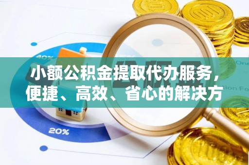 扶沟小额公积金提取代办服务，便捷、高效、省心的解决方案
