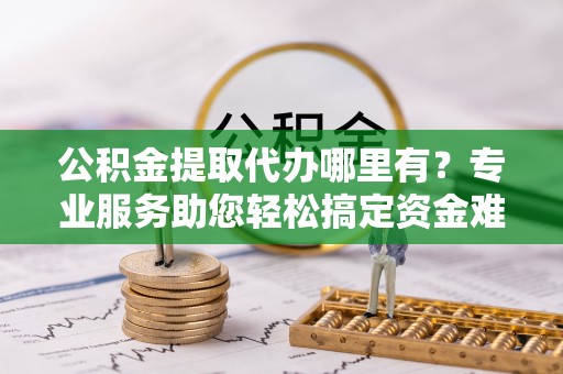扶沟公积金提取代办哪里有？专业服务助您轻松搞定资金难题