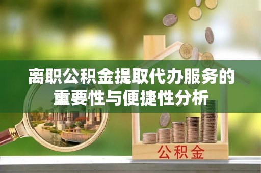 扶沟离职公积金提取代办服务的重要性与便捷性分析